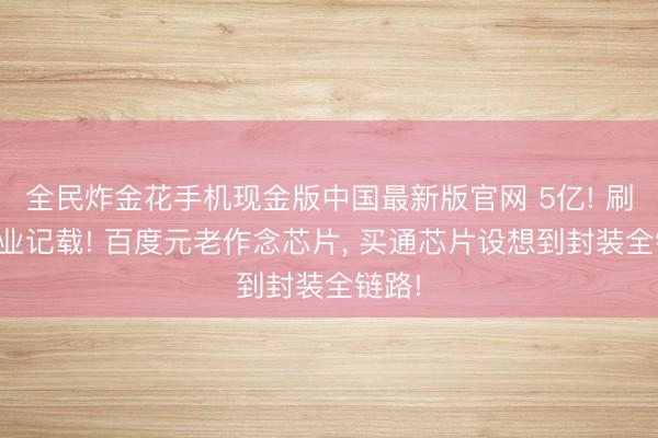 全民炸金花手机现金版中国最新版官网 5亿! 刷新行业记载! 百度元老作念芯片, 买通芯片设想到封装全链路!