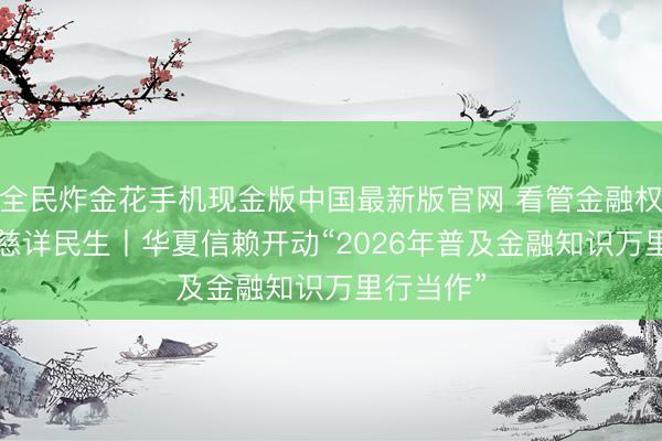 全民炸金花手机现金版中国最新版官网 看管金融权利， 数智慈详民生丨华夏信赖开动“2026年普及金融知识万里行当作”