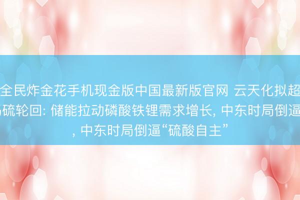 全民炸金花手机现金版中国最新版官网 云天化拟超27亿元加码硫轮回: 储能拉动磷酸铁锂需求增长, 中东时局倒逼“硫酸自主”