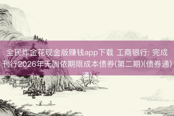 全民炸金花现金版赚钱app下载 工商银行: 完成刊行2026年无固依期限成本债券(第二期)(债券通)