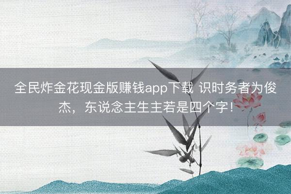 全民炸金花现金版赚钱app下载 识时务者为俊杰，东说念主生主若是四个字！