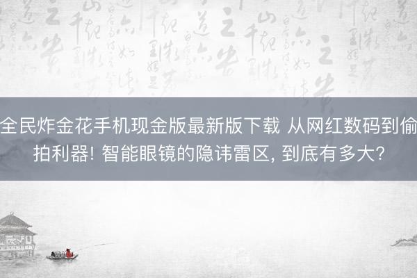 全民炸金花手机现金版最新版下载 从网红数码到偷拍利器! 智能眼镜的隐讳雷区， 到底有多大?