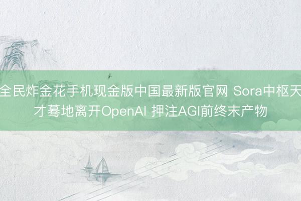 全民炸金花手机现金版中国最新版官网 Sora中枢天才蓦地离开OpenAI 押注AGI前终末产物