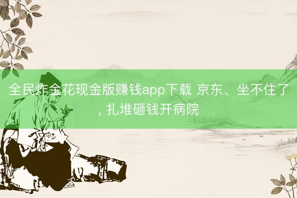 全民炸金花现金版赚钱app下载 京东、坐不住了， 扎堆砸钱开病院