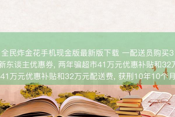 全民炸金花手机现金版最新版下载 一配送员购买3万多个假造手机号领新东谈主优惠券, 两年骗超市41万元优惠补贴和32万元配送费, 获刑10年10个月