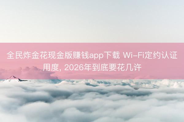 全民炸金花现金版赚钱app下载 Wi-Fi定约认证用度， 2026年到底要花几许