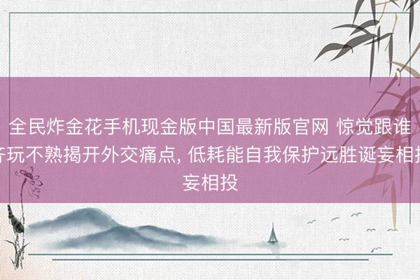 全民炸金花手机现金版中国最新版官网 惊觉跟谁齐玩不熟揭开外交痛点， 低耗能自我保护远胜诞妄相投