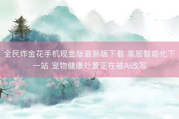 全民炸金花手机现金版最新版下载 家居智能化下一站 宠物健康处置正在被AI改写