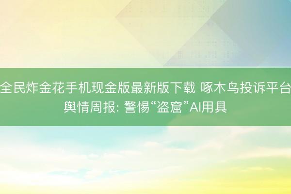 全民炸金花手机现金版最新版下载 啄木鸟投诉平台舆情周报: 警惕“盗窟”AI用具