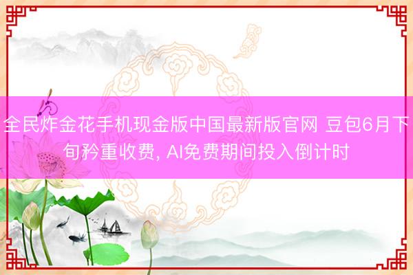全民炸金花手机现金版中国最新版官网 豆包6月下旬矜重收费， AI免费期间投入倒计时
