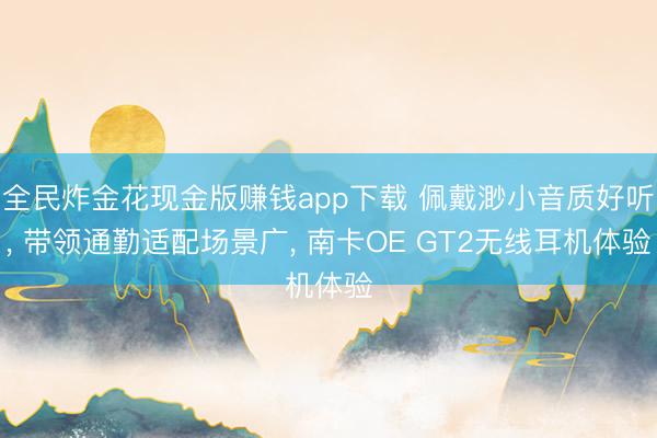 全民炸金花现金版赚钱app下载 佩戴渺小音质好听， 带领通勤适配场景广， 南卡OE GT2无线耳机体验