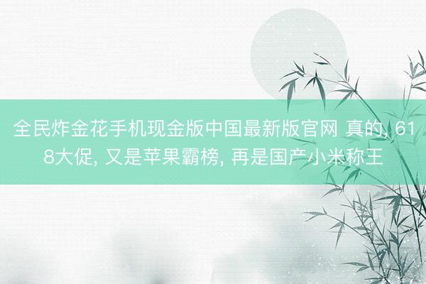 全民炸金花手机现金版中国最新版官网 真的， 618大促， 又是苹果霸榜， 再是国产小米称王