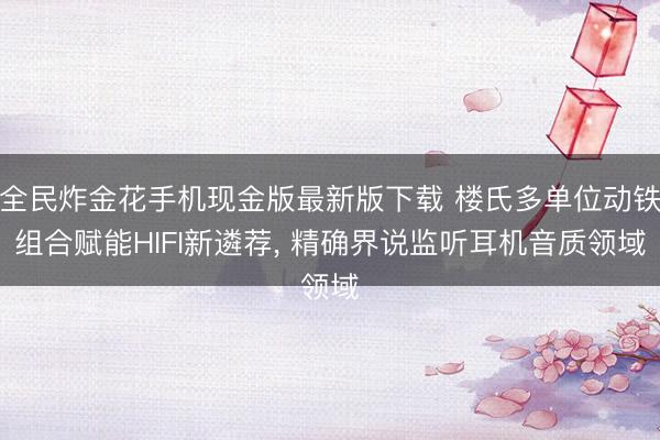 全民炸金花手机现金版最新版下载 楼氏多单位动铁组合赋能HIFI新遴荐， 精确界说监听耳机音质领域