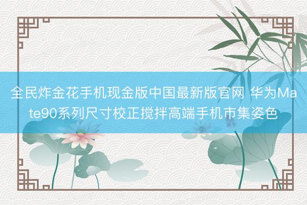 全民炸金花手机现金版中国最新版官网 华为Mate90系列尺寸校正搅拌高端手机市集姿色