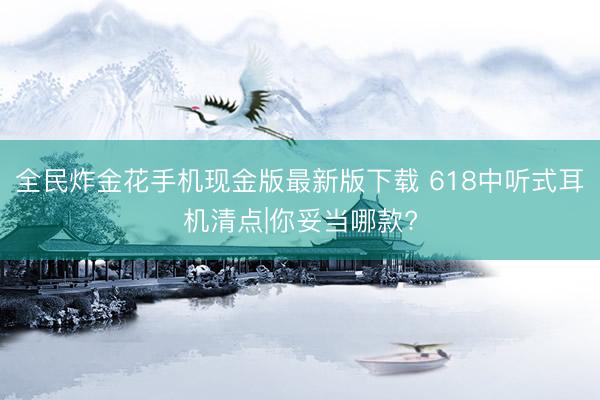 全民炸金花手机现金版最新版下载 618中听式耳机清点|你妥当哪款?