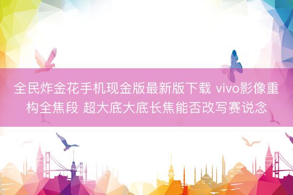 全民炸金花手机现金版最新版下载 vivo影像重构全焦段 超大底大底长焦能否改写赛说念
