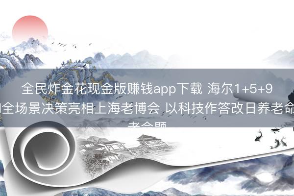 全民炸金花现金版赚钱app下载 海尔1+5+9+N全场景决策亮相上海老博会 以科技作答改日养老命题