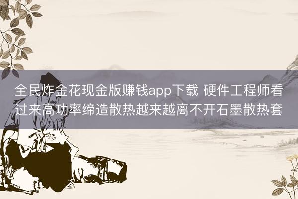 全民炸金花现金版赚钱app下载 硬件工程师看过来高功率缔造散热越来越离不开石墨散热套