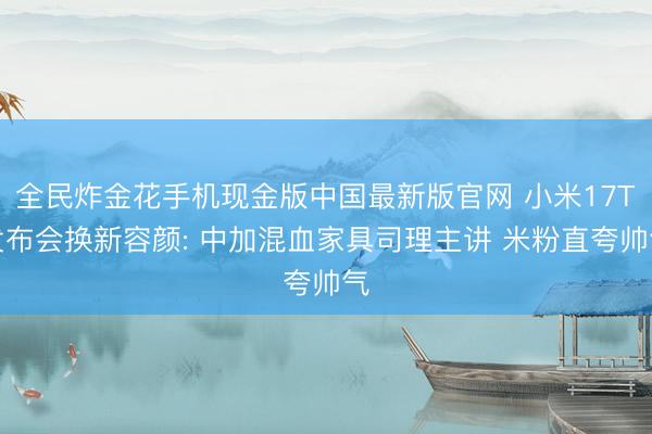 全民炸金花手机现金版中国最新版官网 小米17T发布会换新容颜: 中加混血家具司理主讲 米粉直夸帅气