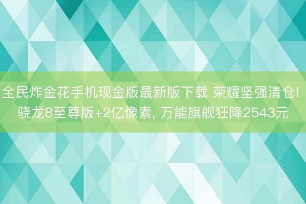 全民炸金花手机现金版最新版下载 荣耀坚强清仓! 骁龙8至尊版+2亿像素， 万能旗舰狂降2543元