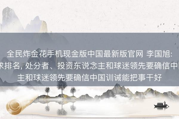 全民炸金花手机现金版中国最新版官网 李国旭: 后半程不刻意追求排名， 处分者、投资东说念主和球迷领先要确信中国训诫能把事干好