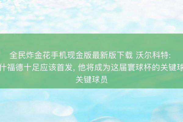 全民炸金花手机现金版最新版下载 沃尔科特: 拉什福德十足应该首发， 他将成为这届寰球杯的关键球员