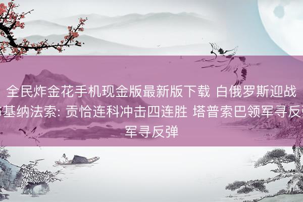 全民炸金花手机现金版最新版下载 白俄罗斯迎战布基纳法索: 贡恰连科冲击四连胜 塔普索巴领军寻反弹
