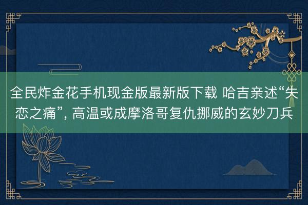 全民炸金花手机现金版最新版下载 哈吉亲述“失恋之痛”， 高温或成摩洛哥复仇挪威的玄妙刀兵