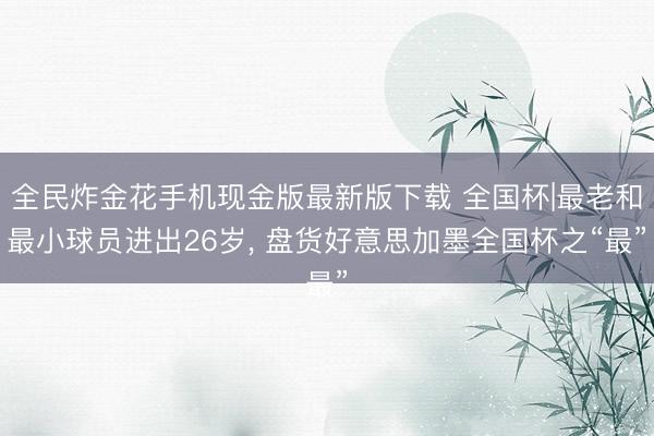 全民炸金花手机现金版最新版下载 全国杯|最老和最小球员进出26岁, 盘货好意思加墨全国杯之“最”