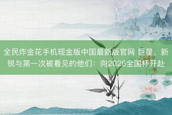 全民炸金花手机现金版中国最新版官网 巨星、新锐与第一次被看见的他们：向2026全国杯开赴
