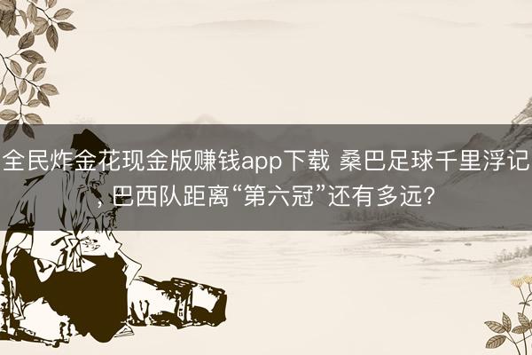 全民炸金花现金版赚钱app下载 桑巴足球千里浮记， 巴西队距离“第六冠”还有多远?