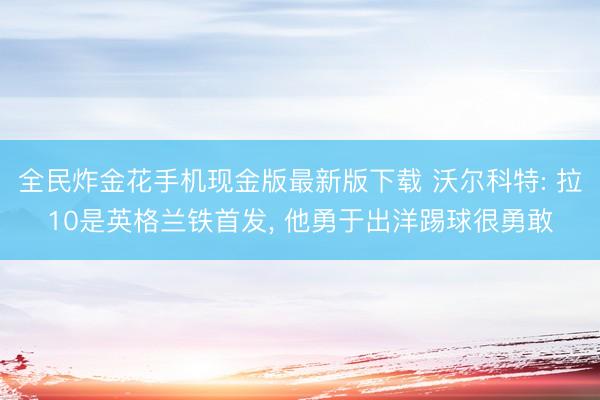全民炸金花手机现金版最新版下载 沃尔科特: 拉10是英格兰铁首发， 他勇于出洋踢球很勇敢