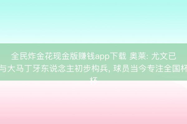 全民炸金花现金版赚钱app下载 奥莱: 尤文已与大马丁牙东说念主初步构兵, 球员当今专注全国杯