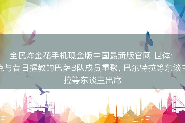 全民炸金花手机现金版中国最新版官网 世体: 恩里克与昔日握教的巴萨B队成员重聚， 巴尔特拉等东谈主出席