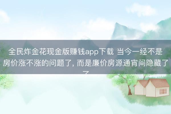 全民炸金花现金版赚钱app下载 当今一经不是房价涨不涨的问题了， 而是廉价房源通宵间隐藏了