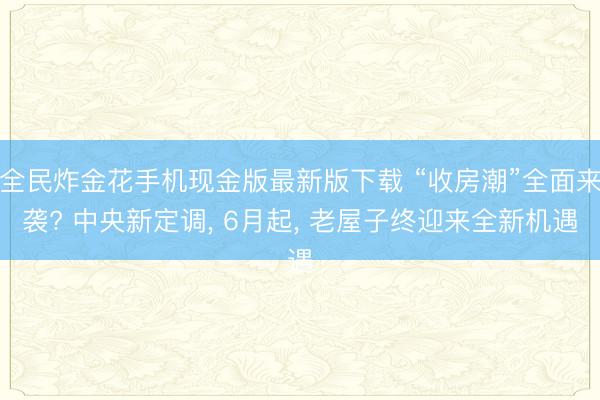 全民炸金花手机现金版最新版下载 “收房潮”全面来袭? 中央新定调, 6月起, 老屋子终迎来全新机遇