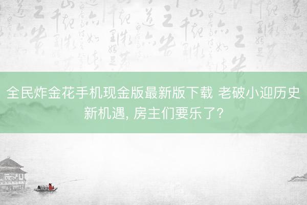 全民炸金花手机现金版最新版下载 老破小迎历史新机遇, 房主们要乐了?