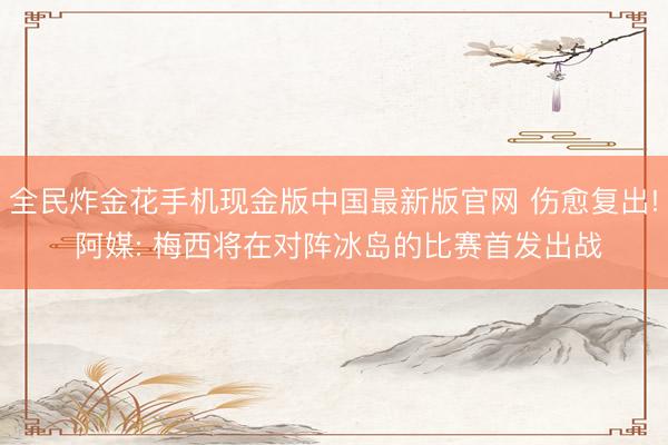 全民炸金花手机现金版中国最新版官网 伤愈复出! 阿媒: 梅西将在对阵冰岛的比赛首发出战