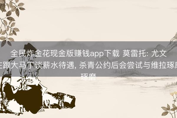 全民炸金花现金版赚钱app下载 莫雷托: 尤文在跟大马丁谈薪水待遇, 杀青公约后会尝试与维拉琢磨