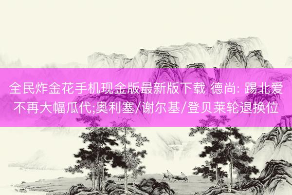全民炸金花手机现金版最新版下载 德尚: 踢北爱不再大幅瓜代;奥利塞/谢尔基/登贝莱轮退换位