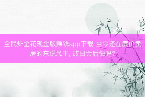 全民炸金花现金版赚钱app下载 当今还在廉价卖房的东说念主, 改日会后悔吗?