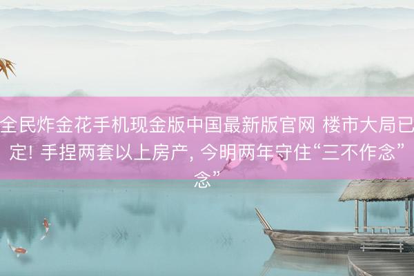 全民炸金花手机现金版中国最新版官网 楼市大局已定! 手捏两套以上房产， 今明两年守住“三不作念”