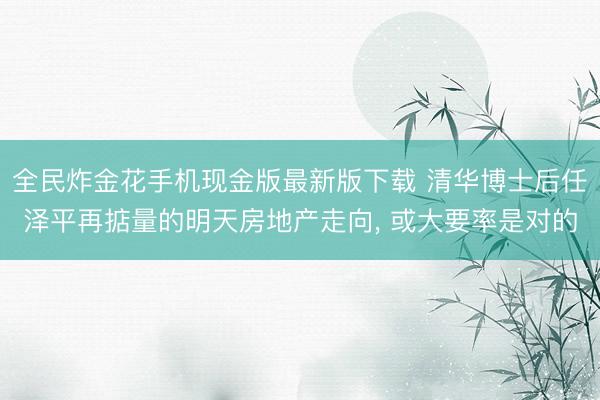全民炸金花手机现金版最新版下载 清华博士后任泽平再掂量的明天房地产走向， 或大要率是对的
