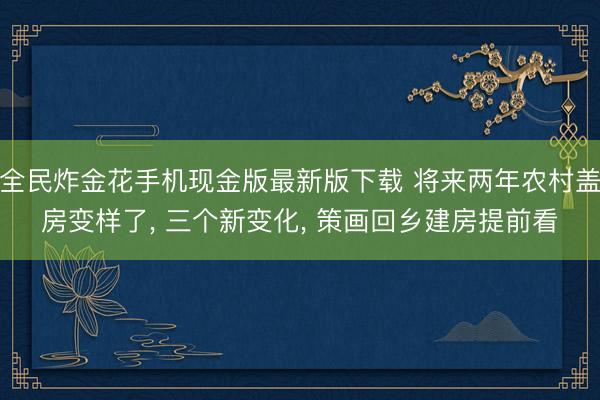 全民炸金花手机现金版最新版下载 将来两年农村盖房变样了， 三个新变化， 策画回乡建房提前看