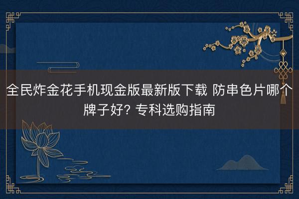 全民炸金花手机现金版最新版下载 防串色片哪个牌子好? 专科选购指南
