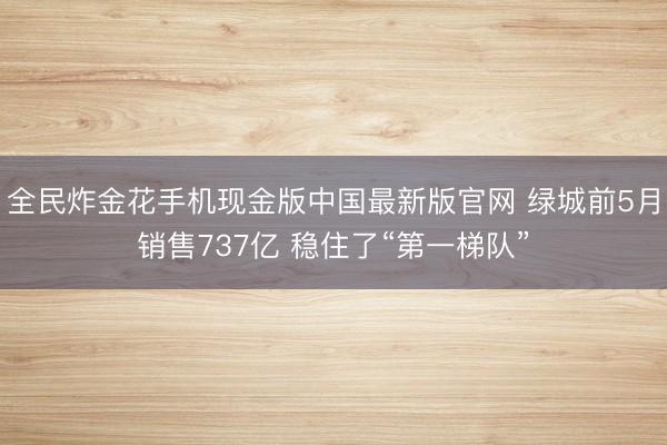 全民炸金花手机现金版中国最新版官网 绿城前5月销售737亿 稳住了“第一梯队”