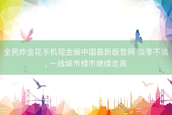 全民炸金花手机现金版中国最新版官网 淡季不淡， 一线城市楼市继续走高
