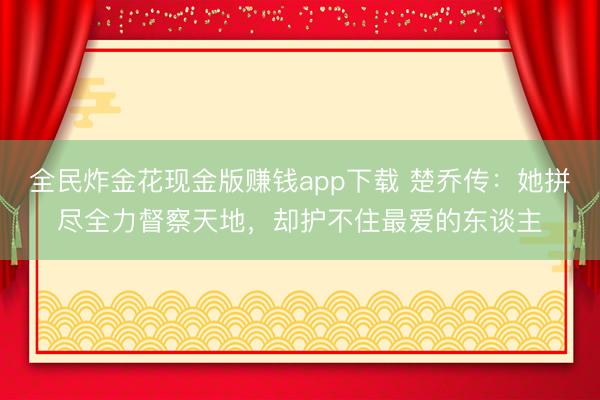 全民炸金花现金版赚钱app下载 楚乔传：她拼尽全力督察天地，却护不住最爱的东谈主