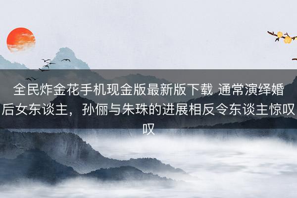 全民炸金花手机现金版最新版下载 通常演绎婚后女东谈主，孙俪与朱珠的进展相反令东谈主惊叹