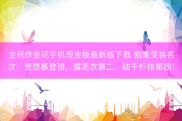 全民炸金花手机现金版最新版下载 剧集变装名次：贺想慕登顶，露芜衣第二，陆千乔排第四！